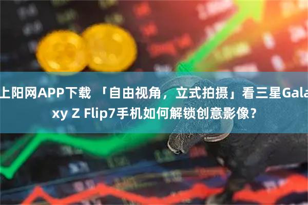 上阳网APP下载 「自由视角，立式拍摄」看三星Galaxy Z Flip7手机如何解锁创意影像？