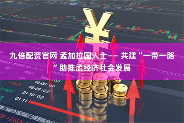 九倍配资官网 孟加拉国人士—— 共建“一带一路”助推孟经济社会发展