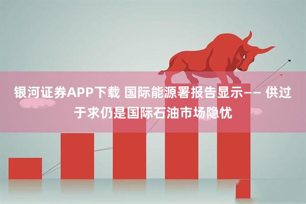 银河证券APP下载 国际能源署报告显示—— 供过于求仍是国际石油市场隐忧