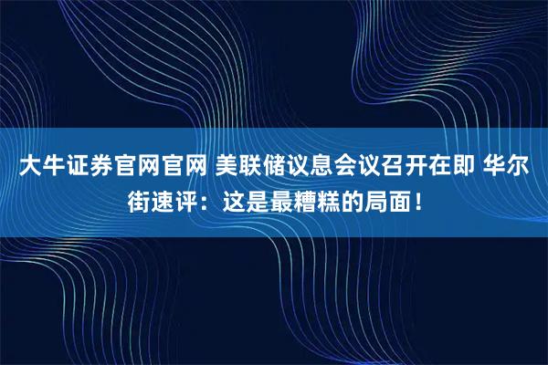 大牛证券官网官网 美联储议息会议召开在即 华尔街速评：这是最糟糕的局面！