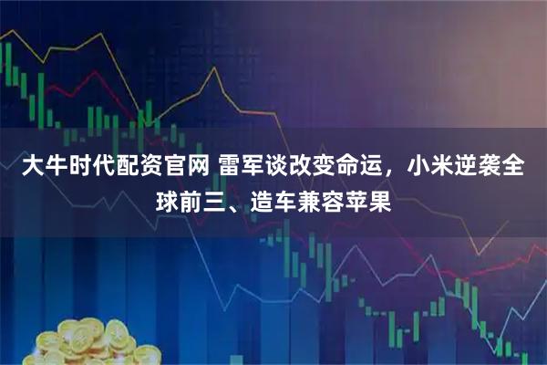 大牛时代配资官网 雷军谈改变命运，小米逆袭全球前三、造车兼容苹果