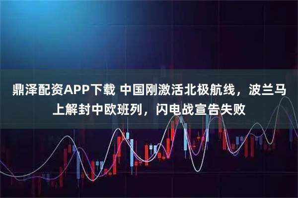 鼎泽配资APP下载 中国刚激活北极航线，波兰马上解封中欧班列，闪电战宣告失败