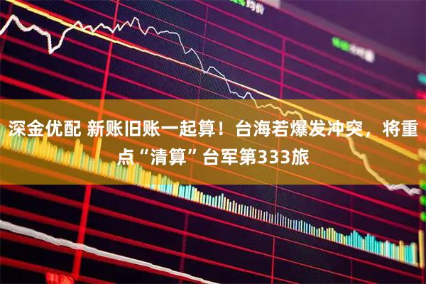 深金优配 新账旧账一起算！台海若爆发冲突，将重点“清算”台军第333旅
