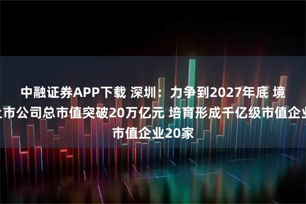 中融证券APP下载 深圳：力争到2027年底 境内外上市公司总市值突破20万亿元 培育形成千亿级市值企业20家