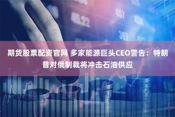 期货股票配资官网 多家能源巨头CEO警告：特朗普对俄制裁将冲击石油供应