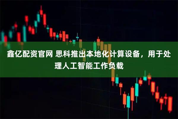 鑫亿配资官网 思科推出本地化计算设备，用于处理人工智能工作负载