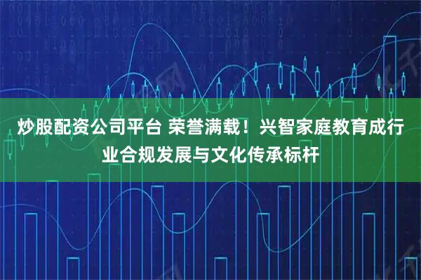炒股配资公司平台 荣誉满载！兴智家庭教育成行业合规发展与文化传承标杆