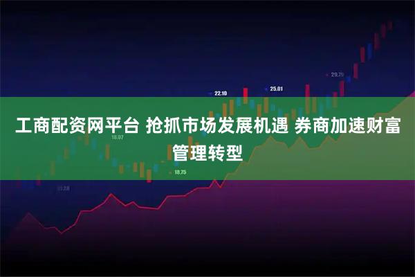 工商配资网平台 抢抓市场发展机遇 券商加速财富管理转型