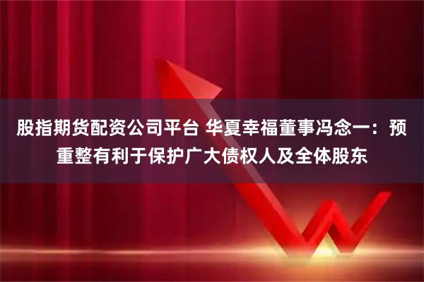 股指期货配资公司平台 华夏幸福董事冯念一：预重整有利于保护广大债权人及全体股东