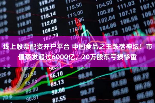 线上股票配资开户平台 中国食品之王跌落神坛！市值蒸发超过6000亿，20万股东亏损惨重
