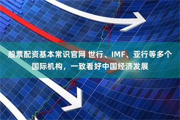 股票配资基本常识官网 世行、IMF、亚行等多个国际机构，一致看好中国经济发展