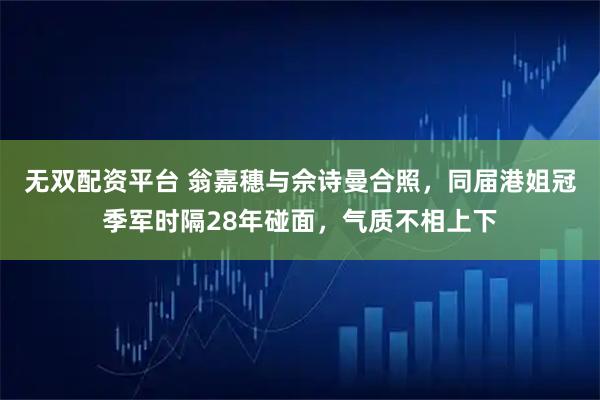 无双配资平台 翁嘉穗与佘诗曼合照，同届港姐冠季军时隔28年碰面，气质不相上下