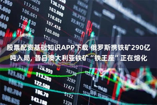 股票配资基础知识APP下载 俄罗斯携铁矿290亿吨入局, 昔日澳大利亚铁矿“铁王座”正在熔化