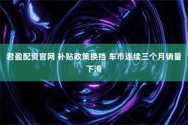 君盈配资官网 补贴政策换挡 车市连续三个月销量下滑