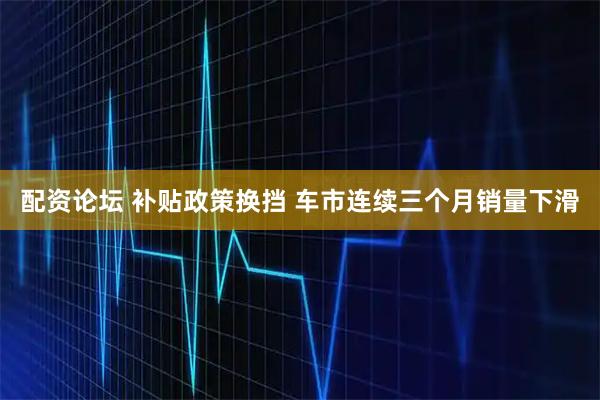配资论坛 补贴政策换挡 车市连续三个月销量下滑