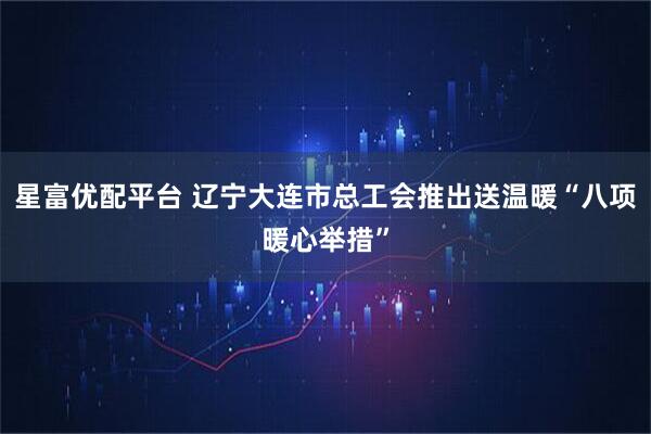 星富优配平台 辽宁大连市总工会推出送温暖“八项暖心举措”