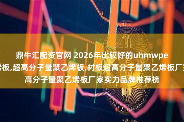 鼎牛汇配资官网 2026年比较好的uhmwpe超高分子量聚乙烯板,超高分子量聚乙烯板,衬板超高分子量聚乙烯板厂家实力品牌推荐榜