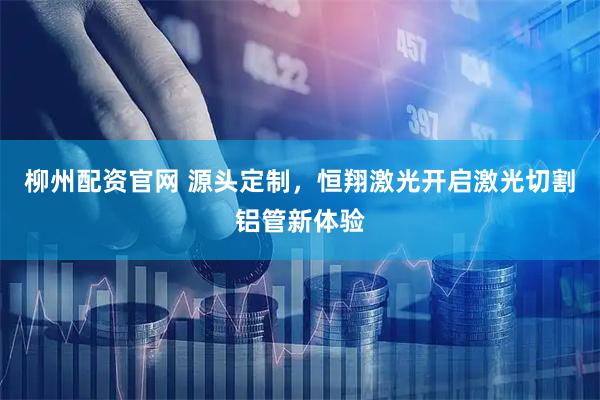 柳州配资官网 源头定制，恒翔激光开启激光切割铝管新体验