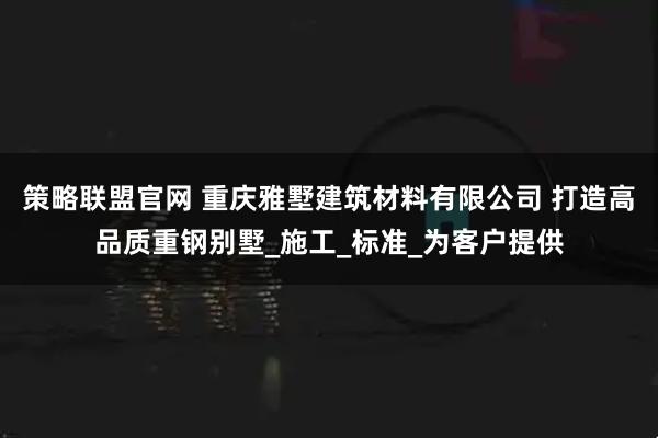 策略联盟官网 重庆雅墅建筑材料有限公司 打造高品质重钢别墅_施工_标准_为客户提供