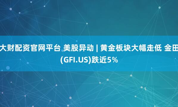 大财配资官网平台 美股异动 | 黄金板块大幅走低 金田(GFI.US)跌近5%