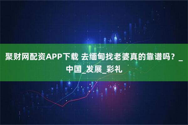 聚财网配资APP下载 去缅甸找老婆真的靠谱吗？_中国_发展_彩礼