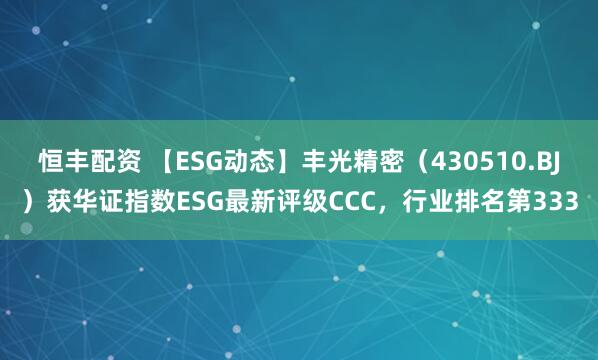 恒丰配资 【ESG动态】丰光精密（430510.BJ）获华证指数ESG最新评级CCC，行业排名第333