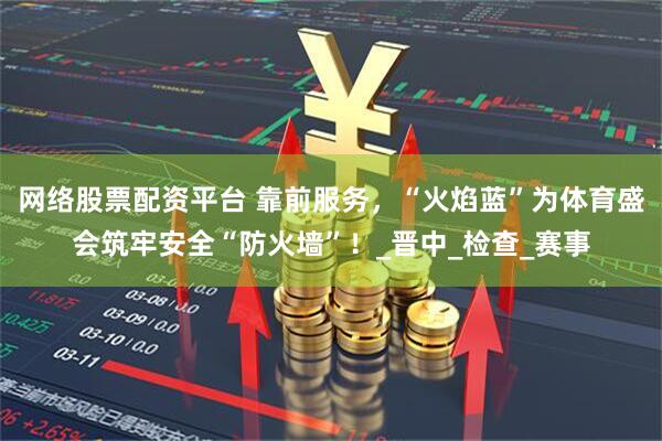 网络股票配资平台 靠前服务，“火焰蓝”为体育盛会筑牢安全“防火墙”！_晋中_检查_赛事