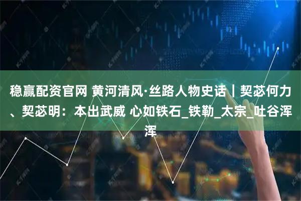 稳赢配资官网 黄河清风·丝路人物史话｜契苾何力、契苾明：本出武威 心如铁石_铁勒_太宗_吐谷浑