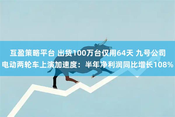 互盈策略平台 出货100万台仅用64天 九号公司电动两轮车上演加速度：半年净利润同比增长108%