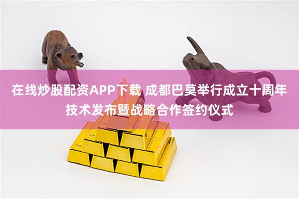 在线炒股配资APP下载 成都巴莫举行成立十周年技术发布暨战略合作签约仪式
