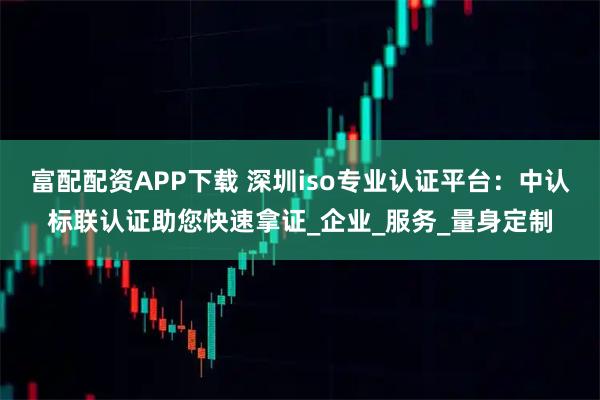 富配配资APP下载 深圳iso专业认证平台：中认标联认证助您快速拿证_企业_服务_量身定制
