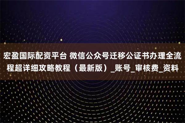 宏盈国际配资平台 微信公众号迁移公证书办理全流程超详细攻略教程（最新版）_账号_审核费_资料